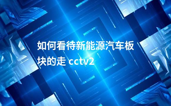 如何看待新能源汽车板块的走 cctv2